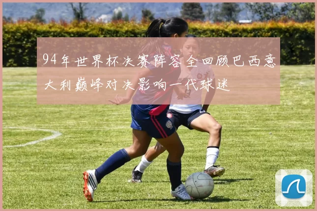 94年世界杯决赛阵容全回顾巴西意大利巅峰对决影响一代球迷