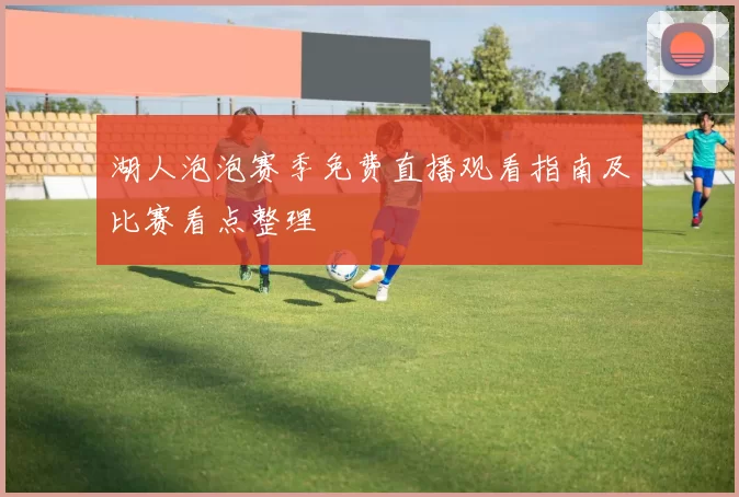 湖人泡泡赛季免费直播观看指南及比赛看点整理