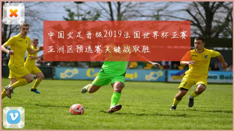中国女足晋级2019法国世界杯正赛亚洲区预选赛关键战取胜