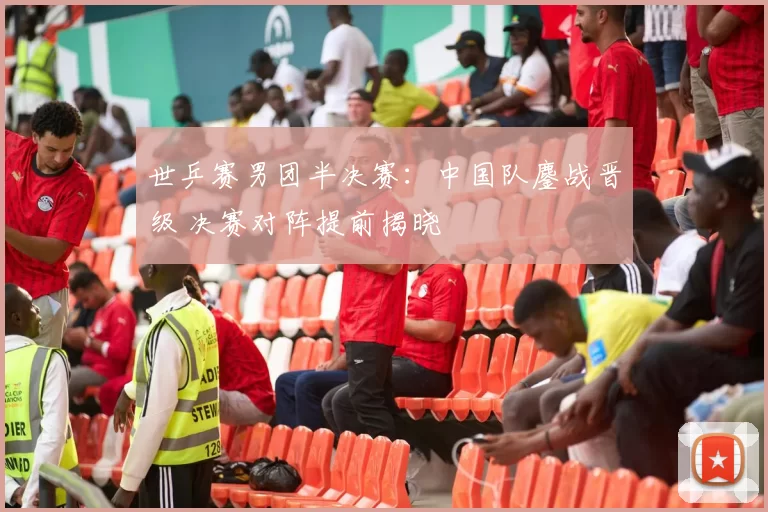 世乒赛男团半决赛:中国队鏖战晋级 决赛对阵提前揭晓