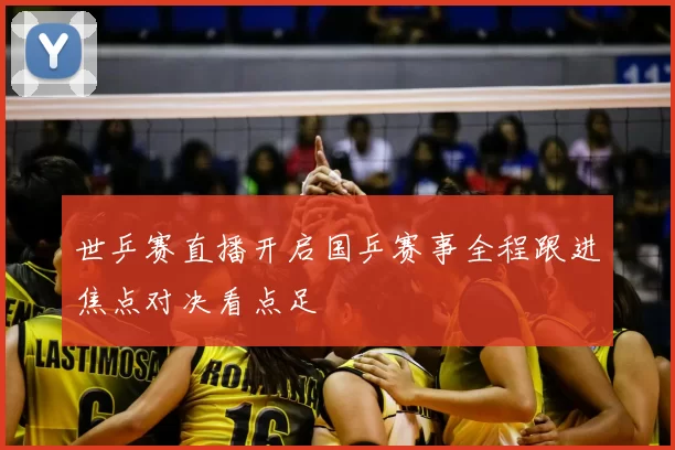 世乒赛直播开启国乒赛事全程跟进焦点对决看点足
