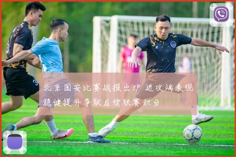 北京国安比赛战报出炉 进攻端表现稳健提升争取后续联赛积分