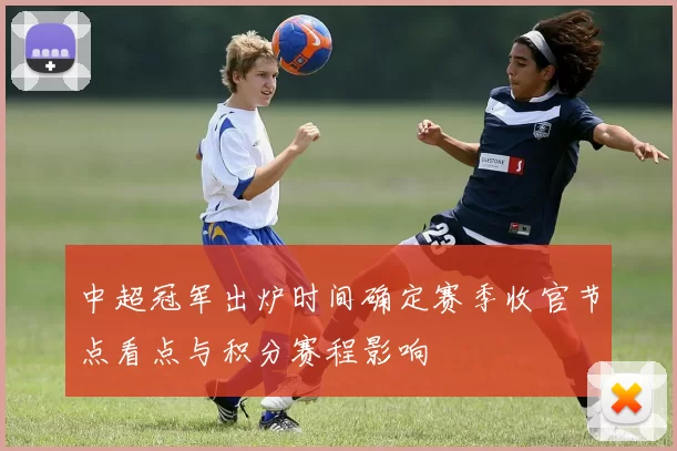 中超冠军出炉时间确定赛季收官节点看点与积分赛程影响