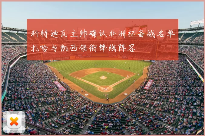 科特迪瓦主帅确认非洲杯备战名单扎哈与凯西领衔锋线阵容