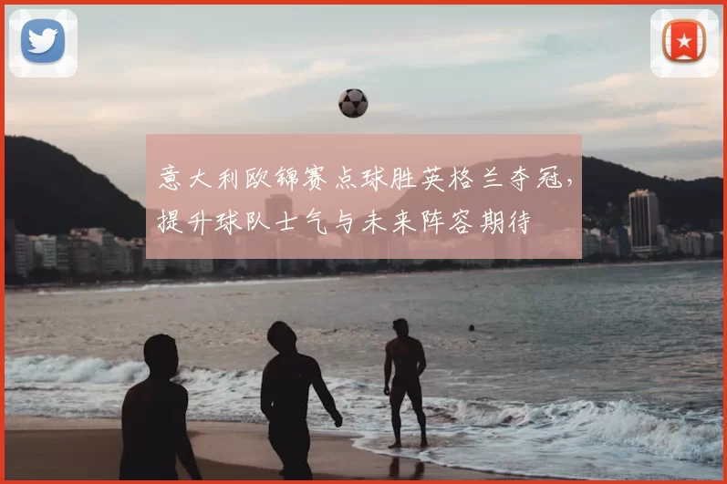 意大利欧锦赛点球胜英格兰夺冠,提升球队士气与未来阵容期待