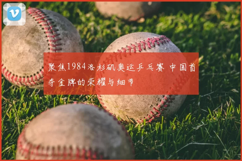 聚焦1984洛杉矶奥运乒乓赛 中国首夺金牌的荣耀与细节