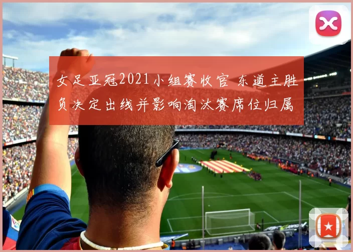 女足亚冠2021小组赛收官 东道主胜负决定出线并影响淘汰赛席位归属