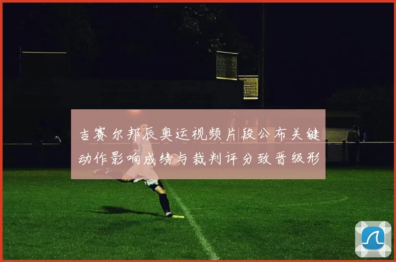 吉赛尔邦辰奥运视频片段公布关键动作影响成绩与裁判评分致晋级形势变化