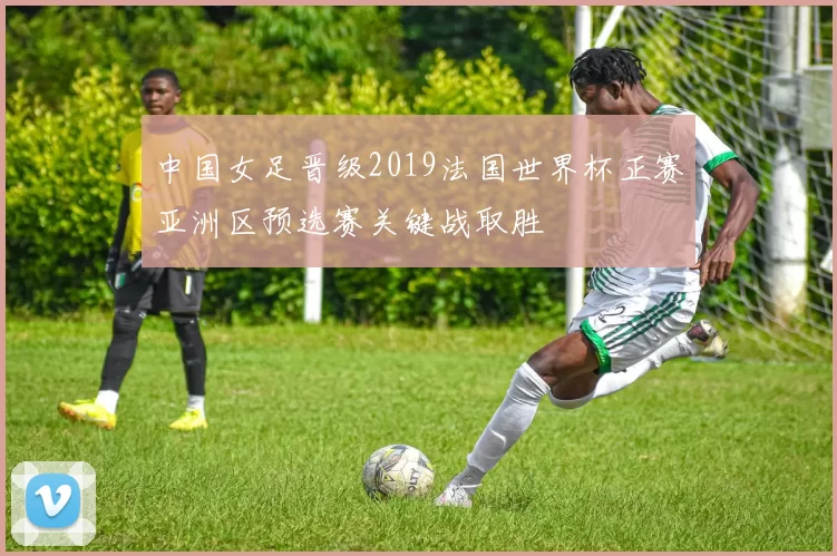 中国女足晋级2019法国世界杯正赛亚洲区预选赛关键战取胜