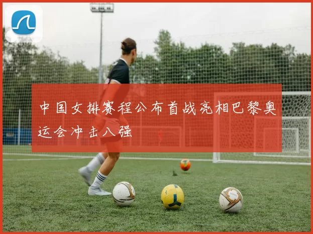 中国女排赛程公布首战亮相巴黎奥运会冲击八强