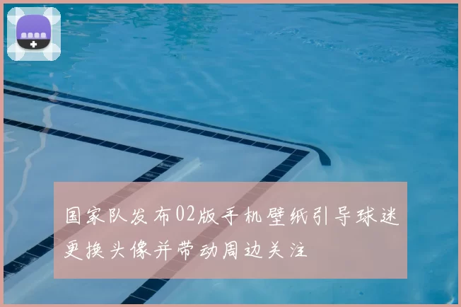 国家队发布02版手机壁纸引导球迷更换头像并带动周边关注