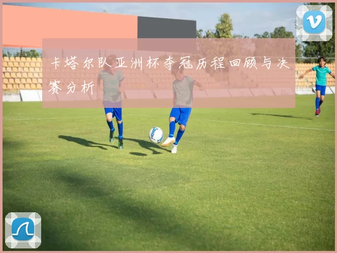 卡塔尔队亚洲杯夺冠历程回顾与决赛分析