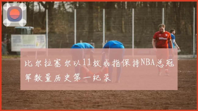 比尔拉塞尔以11枚戒指保持NBA总冠军数量历史第一纪录