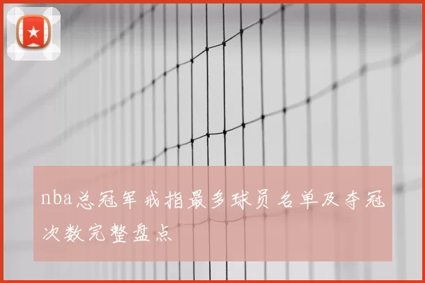 nba总冠军戒指最多球员名单及夺冠次数完整盘点