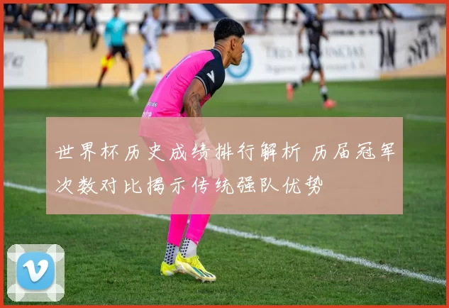 世界杯历史成绩排行解析 历届冠军次数对比揭示传统强队优势