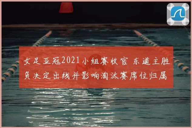 女足亚冠2021小组赛收官 东道主胜负决定出线并影响淘汰赛席位归属