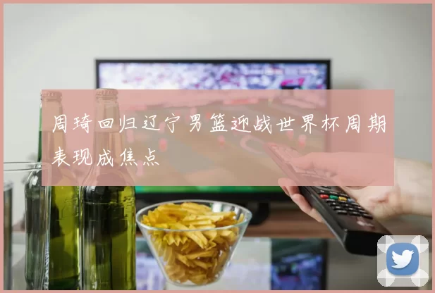 周琦回归辽宁男篮迎战世界杯周期表现成焦点