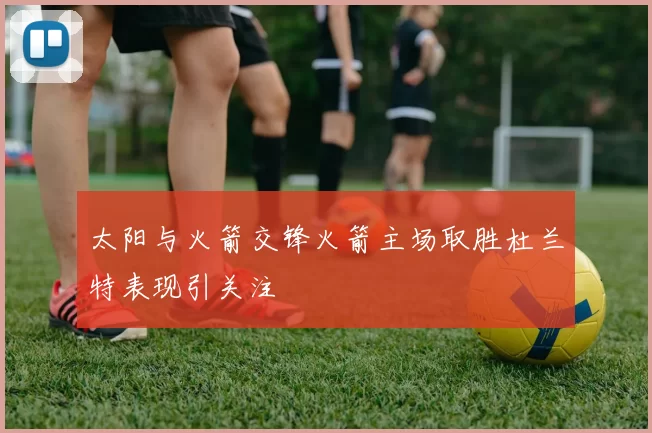 太阳与火箭交锋火箭主场取胜杜兰特表现引关注