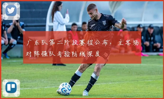广东队第二阶段赛程公布，主客场对阵强队考验防线深度