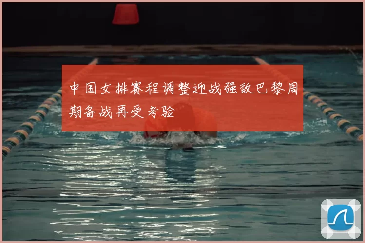 中国女排赛程调整迎战强敌巴黎周期备战再受考验