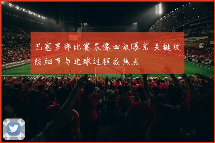 巴塞罗那比赛录像回放曝光 关键攻防细节与进球过程成焦点