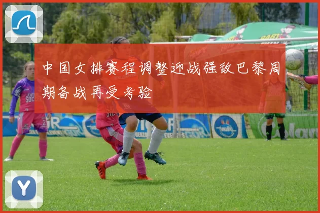 中国女排赛程调整迎战强敌巴黎周期备战再受考验