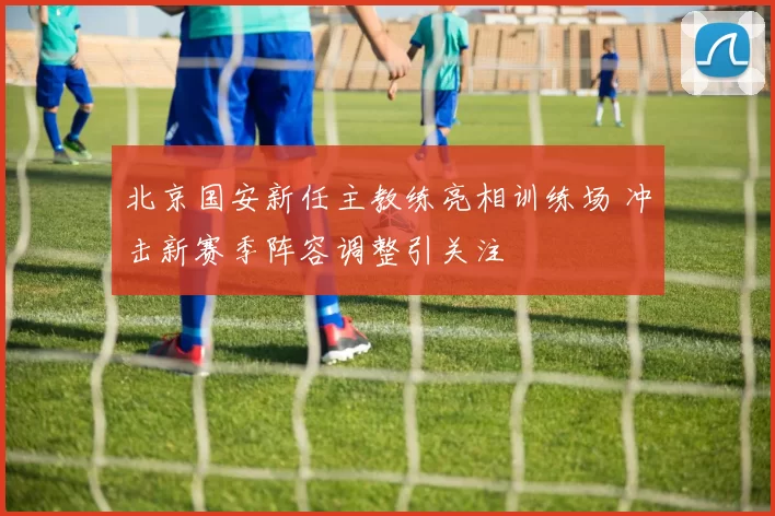 北京国安新任主教练亮相训练场 冲击新赛季阵容调整引关注