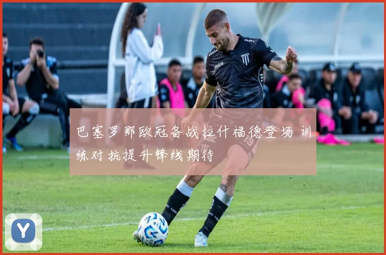 巴塞罗那欧冠备战拉什福德登场 训练对抗提升锋线期待