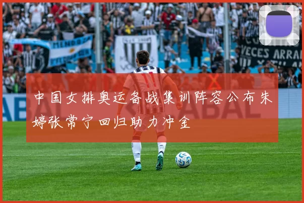 中国女排奥运备战集训阵容公布朱婷张常宁回归助力冲金