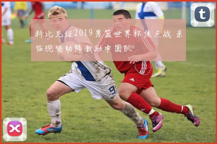 科比见证2019男篮世界杯焦点战 亲临现场助阵激励中国队