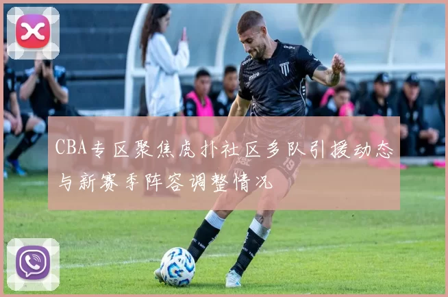 CBA专区聚焦虎扑社区多队引援动态与新赛季阵容调整情况