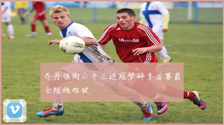 乔丹领衔公牛三连冠梦碎季后赛爵士防线难破