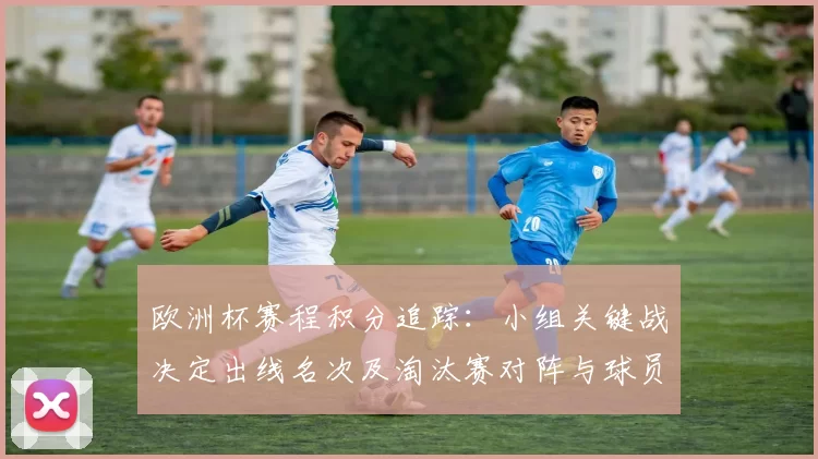 欧洲杯赛程积分追踪：小组关键战决定出线名次及淘汰赛对阵与球员看点
