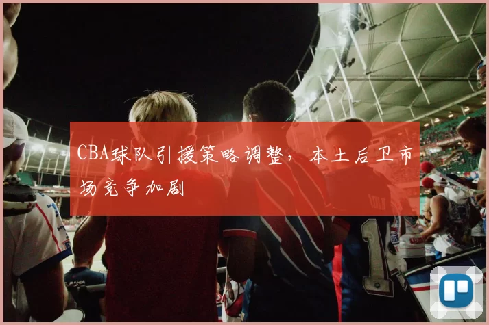 CBA球队引援策略调整，本土后卫市场竞争加剧