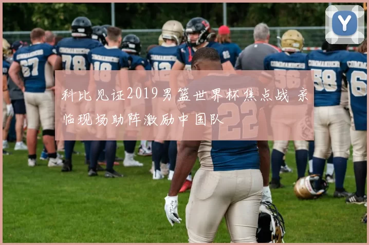 科比见证2019男篮世界杯焦点战 亲临现场助阵激励中国队