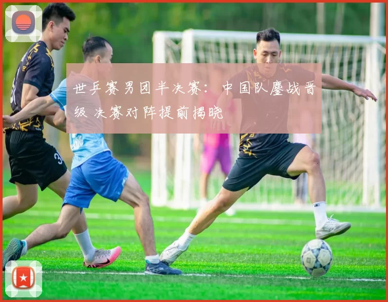 世乒赛男团半决赛:中国队鏖战晋级 决赛对阵提前揭晓