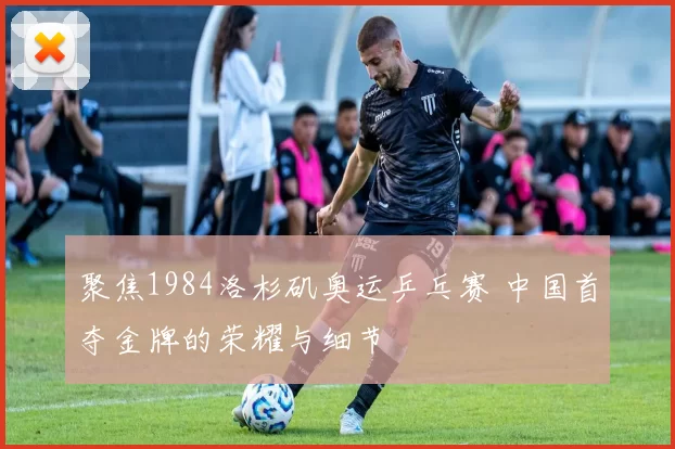 聚焦1984洛杉矶奥运乒乓赛 中国首夺金牌的荣耀与细节