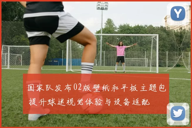 国家队发布02版壁纸和平板主题包 提升球迷视觉体验与设备适配