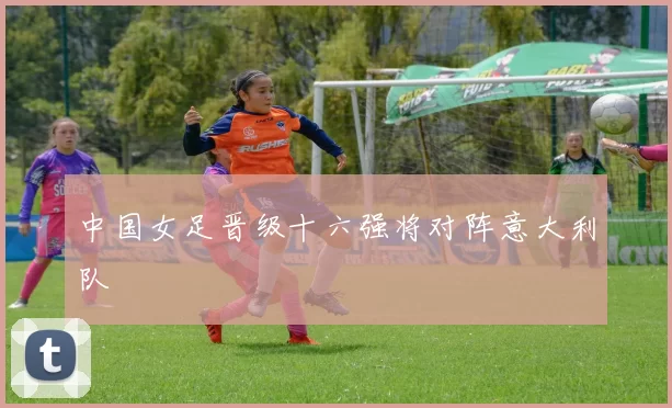中国女足晋级十六强将对阵意大利队