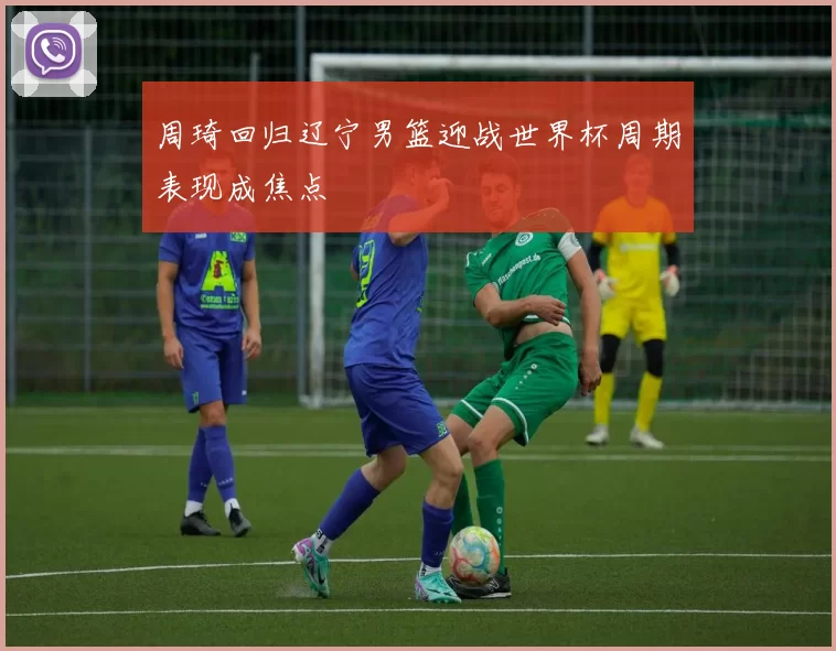 周琦回归辽宁男篮迎战世界杯周期表现成焦点