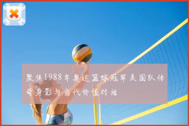 聚焦1988年奥运篮球冠军美国队传奇身影与当代价值对话