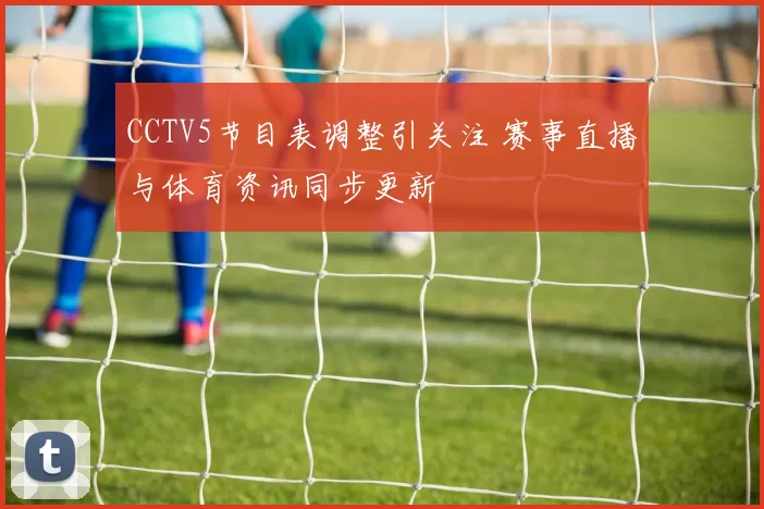 CCTV5节目表调整引关注 赛事直播与体育资讯同步更新