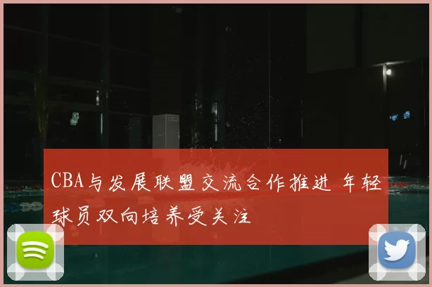 CBA与发展联盟交流合作推进 年轻球员双向培养受关注