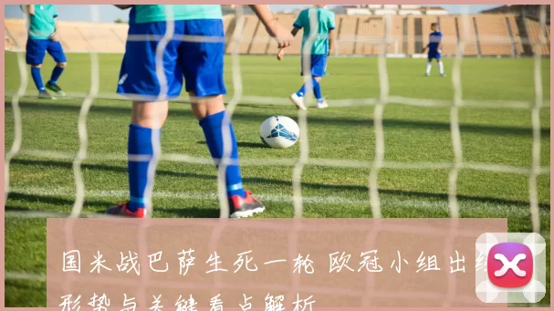 国米战巴萨生死一轮 欧冠小组出线形势与关键看点解析