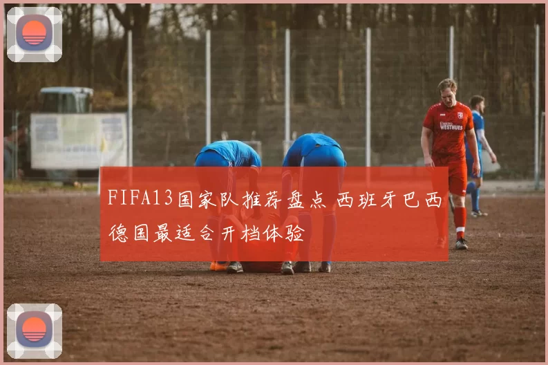 FIFA13国家队推荐盘点 西班牙巴西德国最适合开档体验