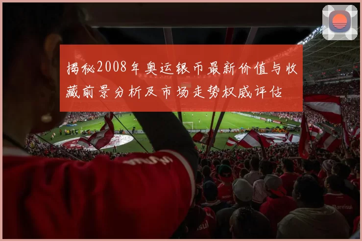 揭秘2008年奥运银币最新价值与收藏前景分析及市场走势权威评估