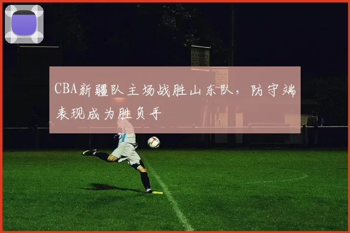 CBA新疆队主场战胜山东队，防守端表现成为胜负手