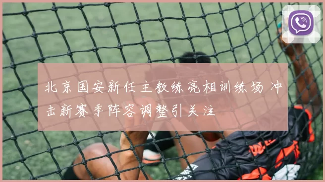 北京国安新任主教练亮相训练场 冲击新赛季阵容调整引关注