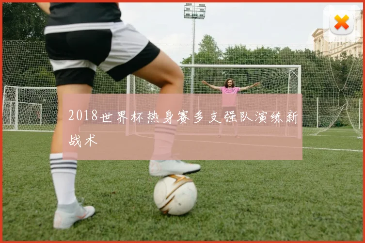 2018世界杯热身赛多支强队演练新战术