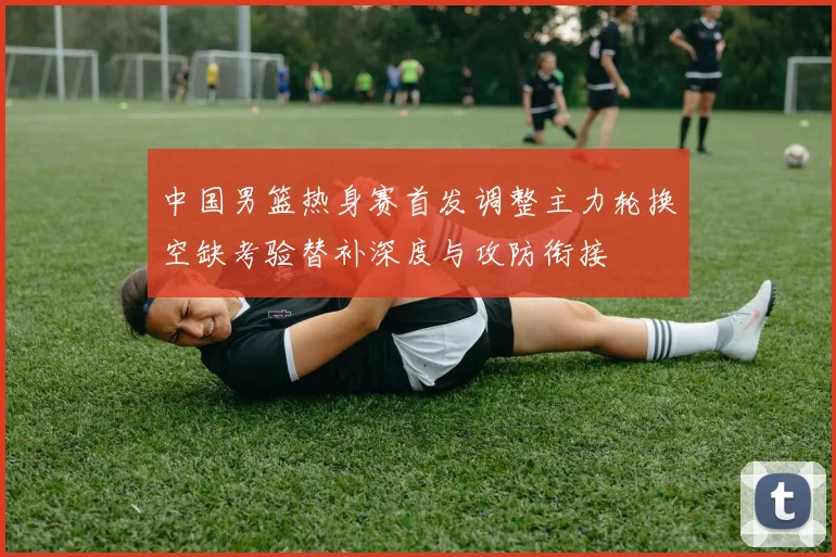 中国男篮热身赛首发调整主力轮换空缺考验替补深度与攻防衔接